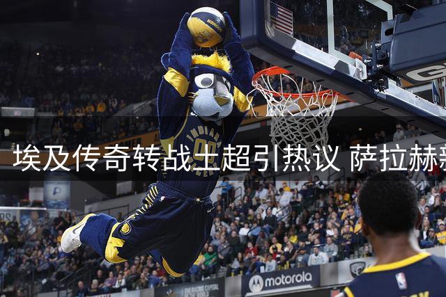 埃及传奇转战土超引热议 萨拉赫新选择折射职业突围智慧