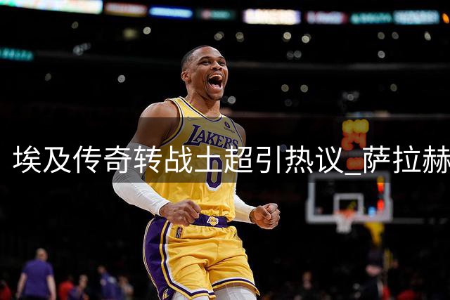 埃及传奇转战土超引热议 萨拉赫新选择折射职业突围智慧