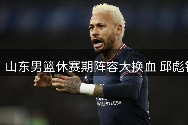 山东男篮休赛期阵容大换血 邱彪铁腕清洗9名问题球员