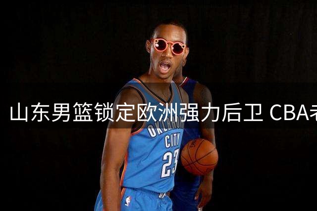 山东男篮锁定欧洲强力后卫 CBA老面孔内线外援即将官宣