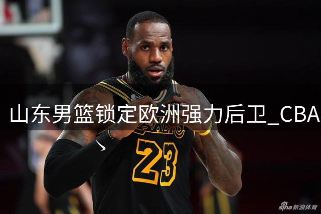 山东男篮锁定欧洲强力后卫 CBA老面孔内线外援即将官宣