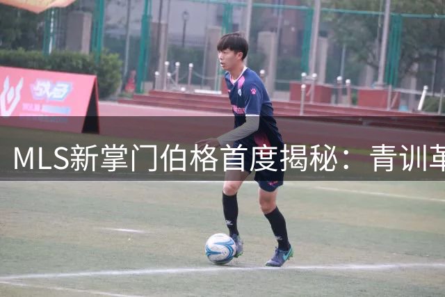 MLS新掌门伯格首度揭秘：青训革命+赛制改革将重塑北美足球版图