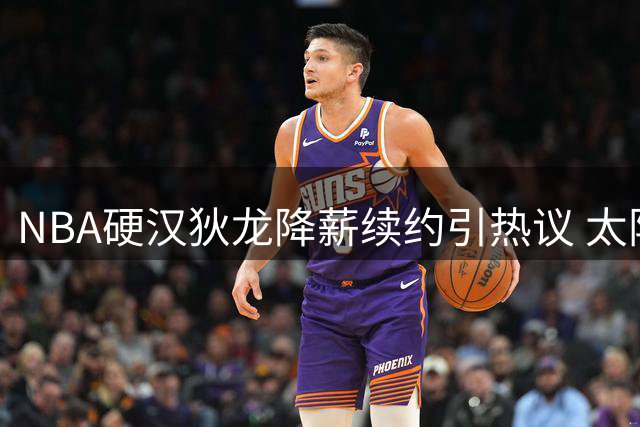 NBA硬汉狄龙降薪续约引热议 太阳新魂如何用表现打动管理层？